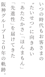 いつの時代もお客さまの〝たいせつ〟に向きあい「あたたかさ」「ほんまもん」「先進性」を届けてきた阪神グループ120年の軌跡。