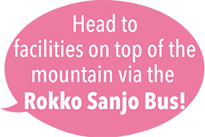 Head to facilities on top of the mountain via the 
Rokko Sanjo Bus!